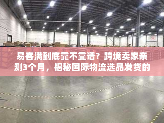 易客满到底靠不靠谱？跨境卖家亲测3个月，揭秘国际物流选品发货的隐藏坑
