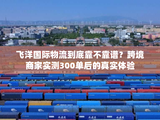 飞洋国际物流到底靠不靠谱？跨境商家实测300单后的真实体验