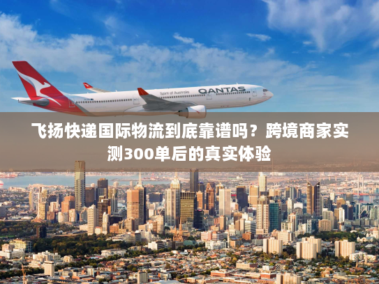 飞扬快递国际物流到底靠谱吗?跨境商家实测300单后的真实体验 飞扬快递国际物流到底靠谱吗?跨境商家实测300单后的真实体验