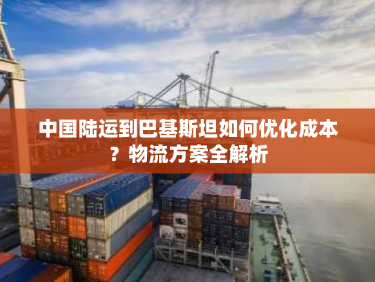 中国陆运到巴基斯坦如何优化成本？物流方案全解析