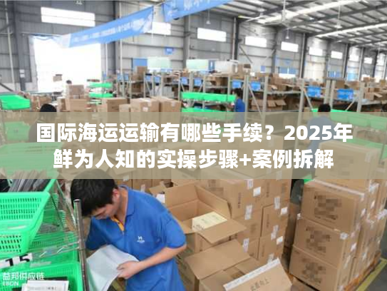 国际海运运输有哪些手续？2025年鲜为人知的实操步骤+案例拆解