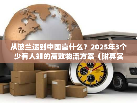 从波兰运到中国靠什么？2025年3个少有人知的高效物流方案（附真实案例）
