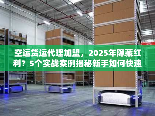 空运货运代理加盟，2025年隐藏红利？5个实战案例揭秘新手如何快速起盘