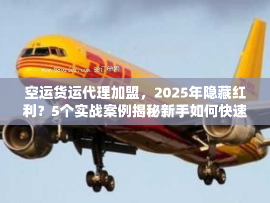 空运货运代理加盟，2025年隐藏红利？5个实战案例揭秘新手如何快速起盘