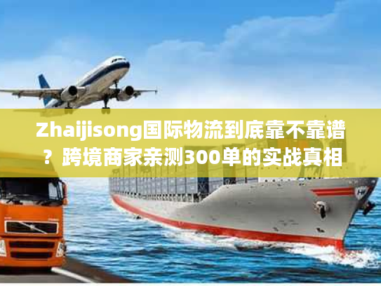 Zhaijisong国际物流到底靠不靠谱？跨境商家亲测300单的实战真相
