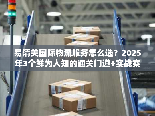 易清关国际物流服务怎么选？2025年3个鲜为人知的通关门道+实战案例拆解