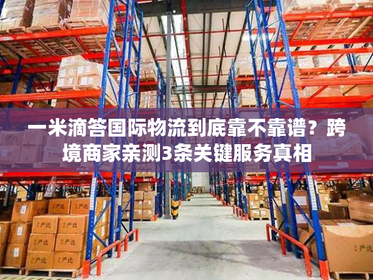 一米滴答国际物流到底靠不靠谱?跨境商家亲测3条关键服务真相 一米滴答国际物流到底靠不靠谱?跨境商家亲测3条关键服务真相