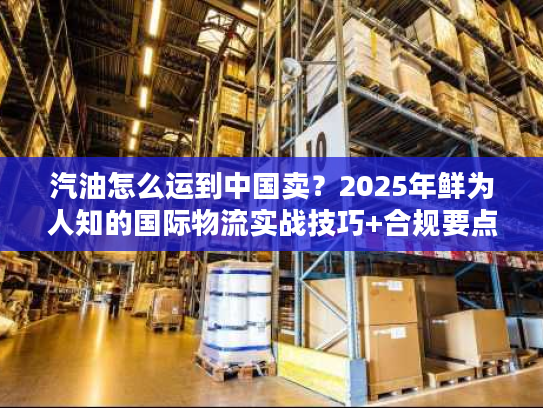 汽油怎么运到中国卖?2025年鲜为人知的国际物流实战技巧+合规要点 汽油怎么运到中国卖?2025年鲜为人知的国际物流实战技巧+合规要点