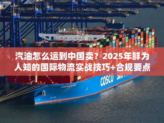 汽油怎么运到中国卖?2025年鲜为人知的国际物流实战技巧+合规要点 汽油怎么运到中国卖?2025年鲜为人知的国际物流实战技巧+合规要点