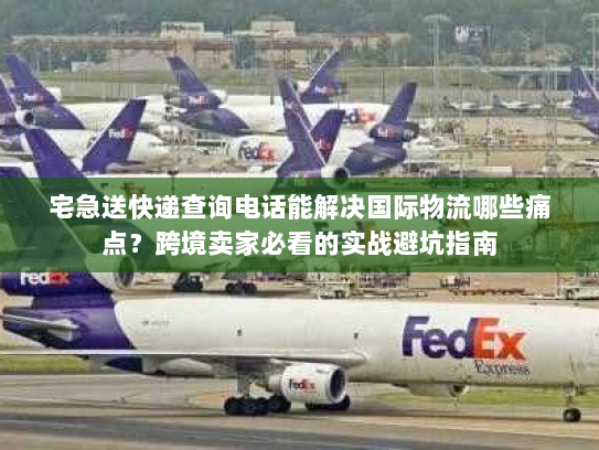 宅急送快递查询电话能解决国际物流哪些痛点？跨境卖家必看的实战避坑指南