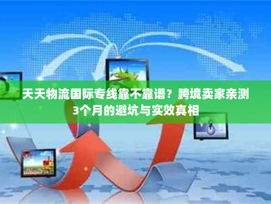 天天物流国际专线靠不靠谱？跨境卖家亲测3个月的避坑与实效真相