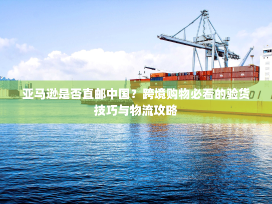 亚马逊是否直邮中国?跨境购物必看的验货技巧与物流攻略 亚马逊是否直邮中国?跨境购物必看的验货技巧与物流攻略