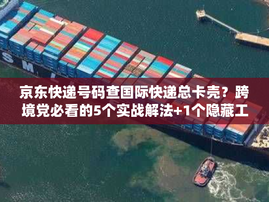 京东快递号码查国际快递总卡壳？跨境党必看的5个实战解法+1个隐藏工具