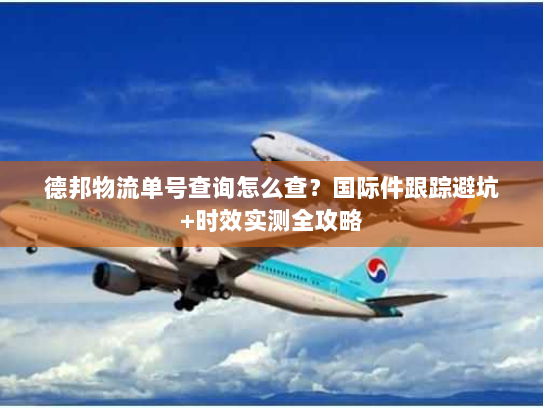 德邦物流单号查询怎么查？国际件跟踪避坑+时效实测全攻略