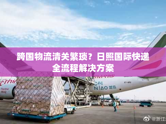 跨国物流清关繁琐？日照国际快递全流程解决方案