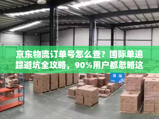 京东物流订单号怎么查？国际单追踪避坑全攻略，90%用户都忽略这3点