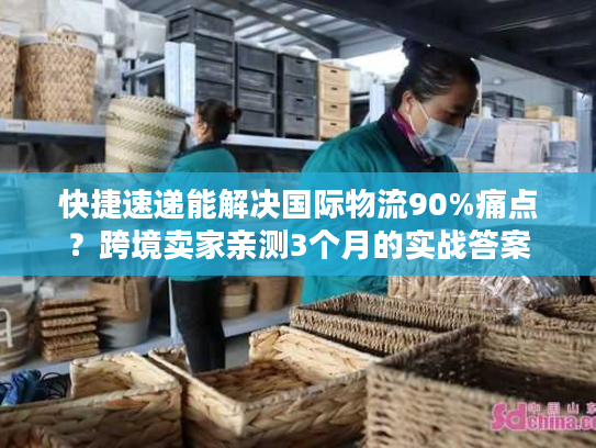 快捷速递能解决国际物流90%痛点？跨境卖家亲测3个月的实战答案