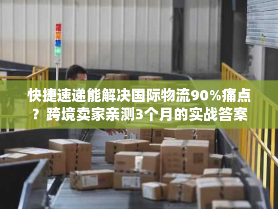 快捷速递能解决国际物流90%痛点？跨境卖家亲测3个月的实战答案