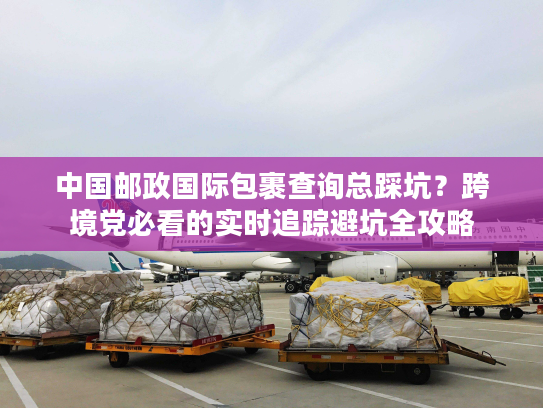 中国邮政国际包裹查询总踩坑？跨境党必看的实时追踪避坑全攻略