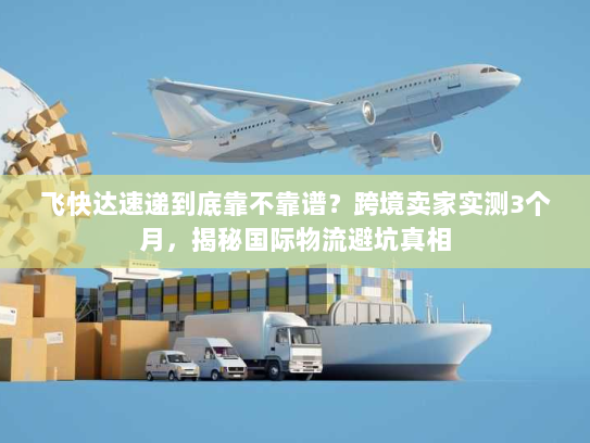 飞快达速递到底靠不靠谱？跨境卖家实测3个月，揭秘国际物流避坑真相