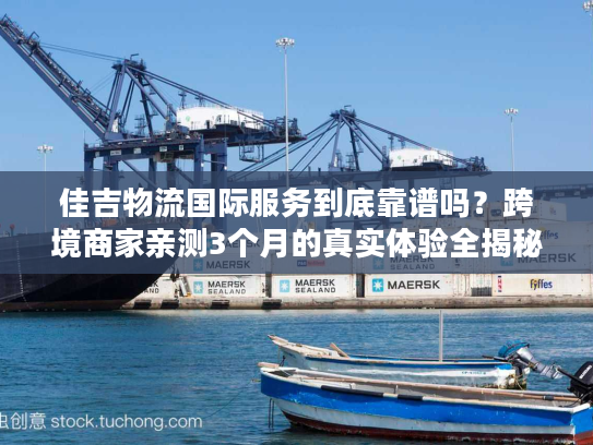 佳吉物流国际服务到底靠谱吗？跨境商家亲测3个月的真实体验全揭秘