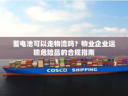 蓄电池可以走物流吗？物业企业运输危险品的合规指南