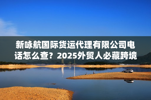 新咏航国际货运代理有限公司电话怎么查？2025外贸人必藏跨境物流实战攻略