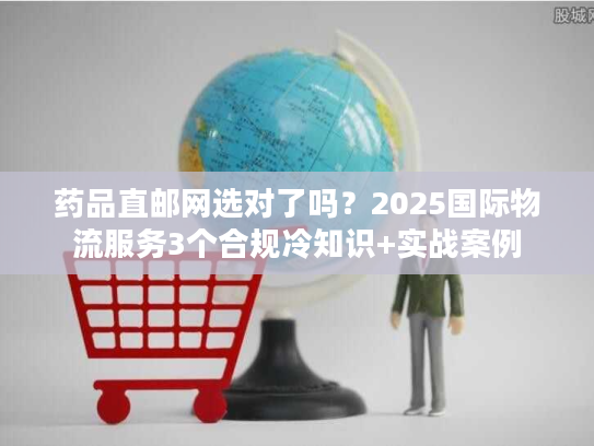 药品直邮网选对了吗？2025国际物流服务3个合规冷知识+实战案例