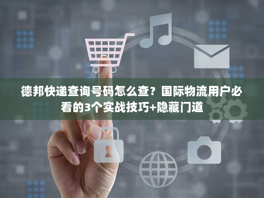 德邦快递查询号码怎么查？国际物流用户必看的3个实战技巧+隐藏门道