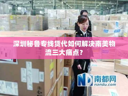 深圳秘鲁专线货代如何解决南美物流三大痛点？