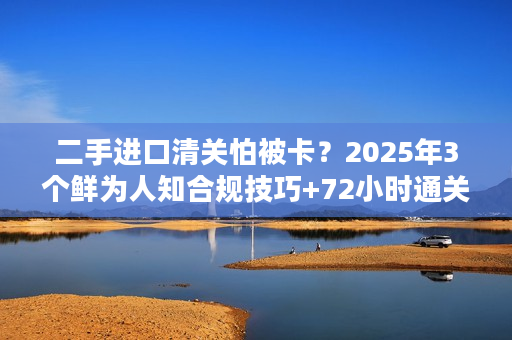 二手进口清关怕被卡？2025年3个鲜为人知合规技巧+72小时通关案例拆解