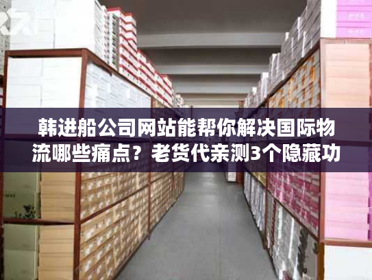 韩进船公司网站能帮你解决国际物流哪些痛点？老货代亲测3个隐藏功能