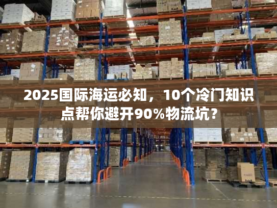 2025国际海运必知,10个冷门知识点帮你避开90%物流坑? 2025国际海运必知,10个冷门知识点帮你避开90%物流坑?