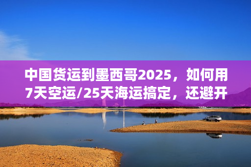 中国货运到墨西哥2025，如何用7天空运/25天海运搞定，还避开关税坑？