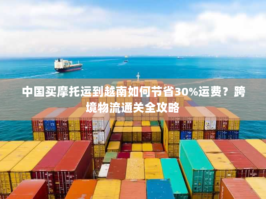 中国买摩托运到越南如何节省30%运费?跨境物流通关全攻略