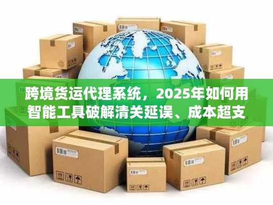 跨境货运代理系统，2025年如何用智能工具破解清关延误、成本超支两大死穴？