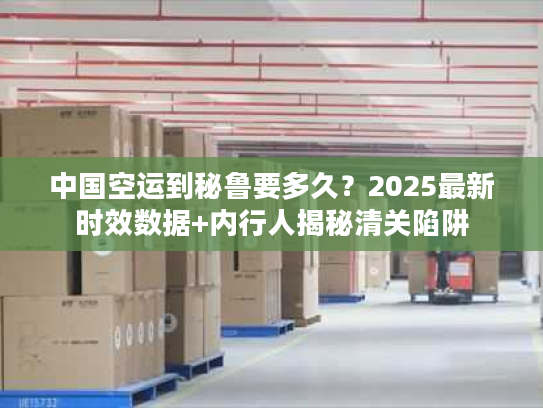 中国空运到秘鲁要多久？2025最新时效数据+内行人揭秘清关陷阱