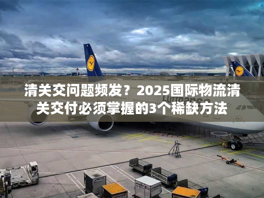 清关交问题频发？2025国际物流清关交付必须掌握的3个稀缺方法