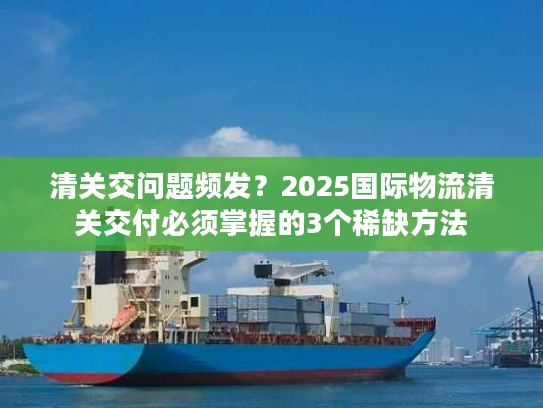 清关交问题频发？2025国际物流清关交付必须掌握的3个稀缺方法