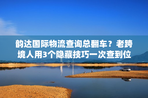 韵达国际物流查询总翻车？老跨境人用3个隐藏技巧一次查到位