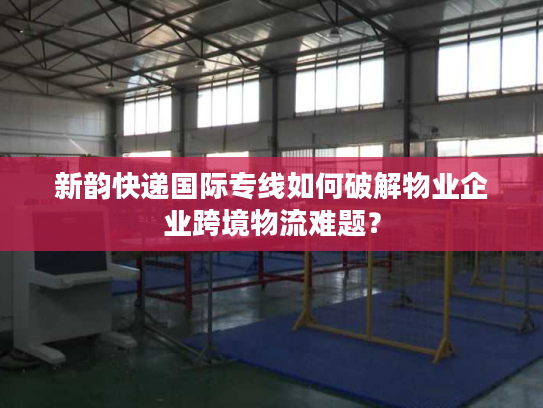 新韵快递国际专线如何破解物业企业跨境物流难题？