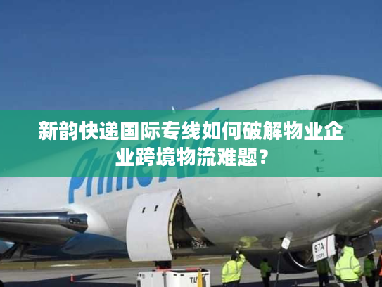 新韵快递国际专线如何破解物业企业跨境物流难题？