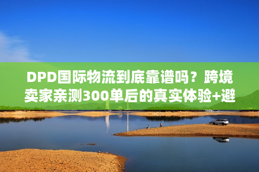 DPD国际物流到底靠谱吗？跨境卖家亲测300单后的真实体验+避坑技巧