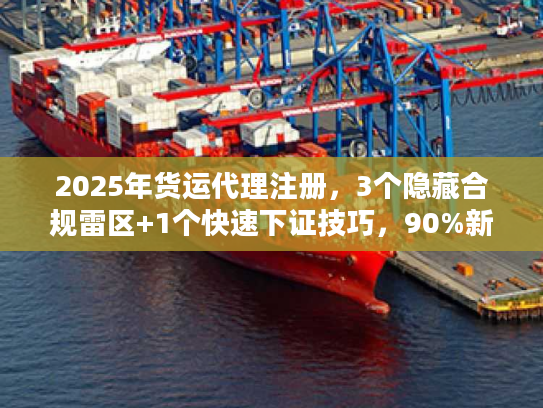 2025年货运代理注册，3个隐藏合规雷区+1个快速下证技巧，90%新手都踩过？