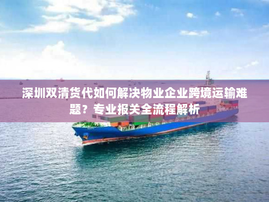 深圳双清货代如何解决物业企业跨境运输难题？专业报关全流程解析