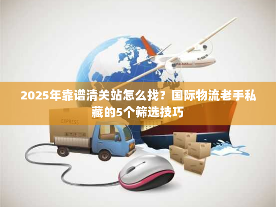 2025年靠谱清关站怎么找？国际物流老手私藏的5个筛选技巧