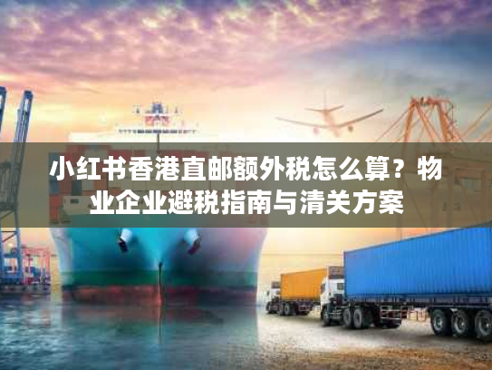 小红书香港直邮额外税怎么算？物业企业避税指南与清关方案