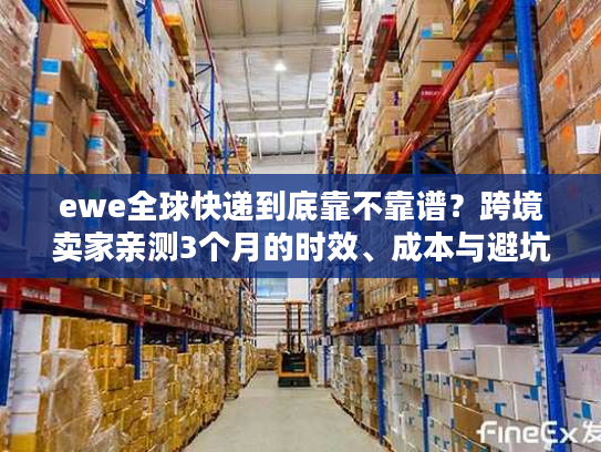 ewe全球快递到底靠不靠谱？跨境卖家亲测3个月的时效、成本与避坑真相