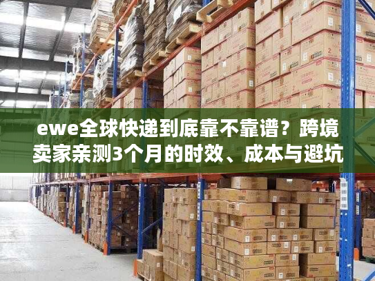 ewe全球快递到底靠不靠谱？跨境卖家亲测3个月的时效、成本与避坑真相