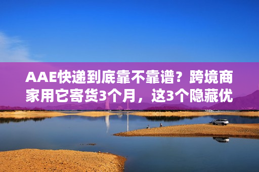 AAE快递到底靠不靠谱？跨境商家用它寄货3个月，这3个隐藏优势绝了